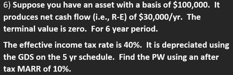 6) Suppose you have an asset with a basis of $100,000. It
produces net cash flow (i.e., R-E) of $30,000/yr. The
terminal value is zero. For 6 year period.
The effective income tax rate is 40%. It is depreciated using
the GDS on the 5 yr schedule. Find the PW using an after
tax MARR of 10%.

