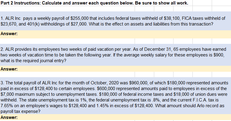 Part 2 Instructions: Calculate and answer each question below. Be sure to show all work.
1. ALR Inc pays a weekly payroll of $255,000 that includes federal taxes withheld of $38,100, FICA taxes withheld of
$23,670, and 401(k) withholdings of $27,000. What is the effect on assets and liabilities from this transaction?
Answer:
2. ALR provides its employees two weeks of paid vacation per year. As of December 31, 65 employees have earned
two weeks of vacation time to be taken the following year. If the average weekly salary for these employees is $900,
what is the required journal entry?
Answer:
3. The total payroll of ALR Inc for the month of October, 2020 was $960,000, of which $180,000 represented amounts
paid in excess of $128,400 to certain employees. $600,000 represented amounts paid to employees in excess of the
$7,000 maximum subject to unemployment taxes. $180,000 of federal income taxes and $18,000 of union dues were
withheld. The state unemployment tax is 1%, the federal unemployment tax is .8%, and the current F.I.C.A. tax is
7.65% on an employee's wages to $128,400 and 1.45% in excess of $128,400. What amount should Arlo record as
payroll tax expense?
Answer:
