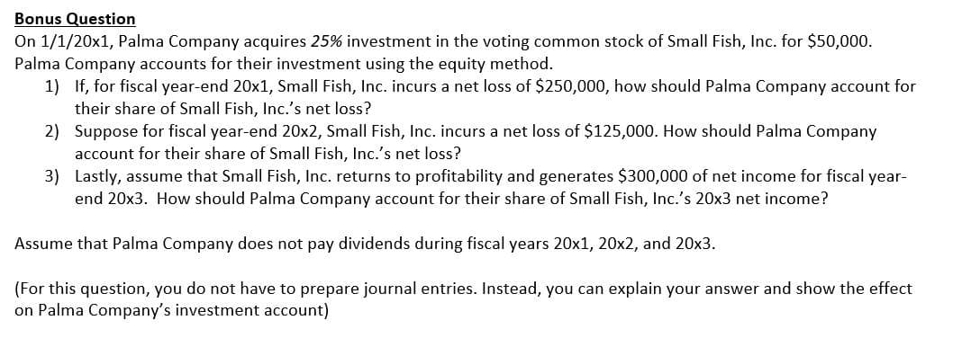 Bonus Question
On 1/1/20x1, Palma Company acquires 25% investment in the voting common stock of Small Fish, Inc. for $50,000.
Palma Company accounts for their investment using the equity method.
1) If, for fiscal year-end 20x1, Small Fish, Inc. incurs a net loss of $250,000, how should Palma Company account for
their share of Small Fish, Inc.'s net loss?
2) Suppose for fiscal year-end 20x2, Small Fish, Inc. incurs a net loss of $125,000. How should Palma Company
account for their share of Small Fish, Inc.'s net loss?
3) Lastly, assume that SmalI Fish, Inc. returns to profitability and generates $300,000 of net income for fiscal year-
end 20x3. How should Palma Company account for their share of Small Fish, Inc.'s 20x3 net income?
Assume that Palma Company does not pay dividends during fiscal years 20x1, 20x2, and 20x3.
(For this question, you do not have to prepare journal entries. Instead, you can explain your answer and show the effect
on Palma Company's investment account)
