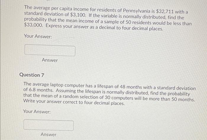 The average per capita income for residents of Pennsylvania is $32,711 with a
standard deviation of $3,100. If the variable is normally distributed, find the
probability that the mean income of a sample of 50 residents would be less than
$33,000. Express your answer as a decimal to four decimal places.
Your Answer:
Answer
Question 7
The average laptop computer has a lifespan of 48 months with a standard deviation
of 6.8 months. Assuming the lifespan is normally distributed, find the probability
that the mean of a random selection of 30 computers will be more than 50 months.
Write your answer correct to four decimal places.
Your Answer:
Answer
