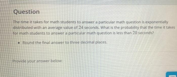 Question
The time it takes for math students to answer a particular math question is exponentially
distributed with an average value of 24 seconds. What is the probability that the time it takes
for math students to answer a particular math question is less than 20 seconds?
• Round the final answer to three decimal places.
Provide your answer below:
