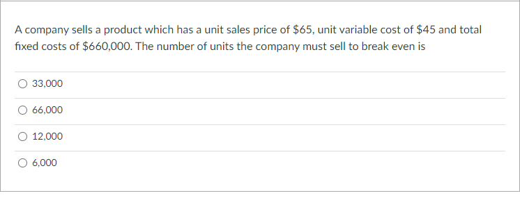A company sells a product which has a unit sales price of $65, unit variable cost of $45 and total
fixed costs of $660,000. The number of units the company must sell to break even is
33,000
66,000
12,000
6,000

