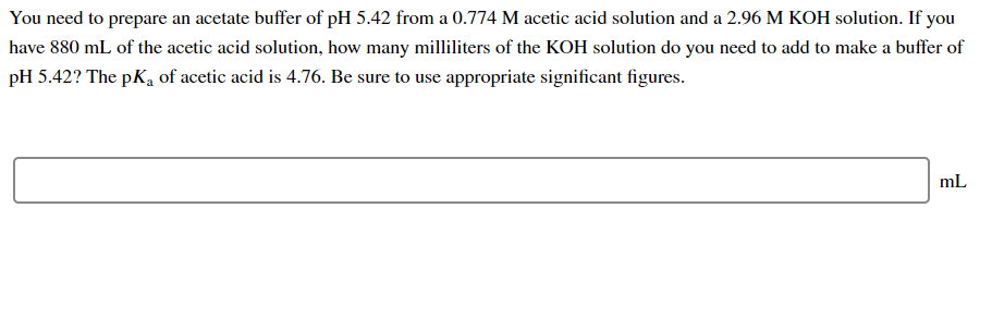 You need to prepare an acetate buffer of pH 5.42 from a 0.774 M acetic acid solution and a 2.96 M KOH solution. If you
have 880 mL of the acetic acid solution, how many milliliters of the KOH solution do you need to add to make a buffer of
pH 5.42? The pKa of acetic acid is 4.76. Be sure to use appropriate significant figures.
mL
