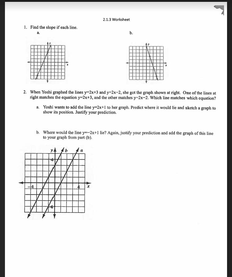 2.1.3 Worksheet
1. Find the slope if each line.
а.
b.
2. When Yoshi graphed the lines y=2x+3 and y-2x-2, she got the graph shown at right. One of the lines at
right matches the equation y=2x+3, and the other matches y=2x-2. Which line matches which equation?
a. Yoshi wants to add the line y-2x+1 to her graph. Predict where it would lie and sketch a graph to
show its position. Justify your prediction.
b. Where would the line y=-2x+1 lie? Again, justify your prediction and add the graph of this line
to your graph from part (b).
