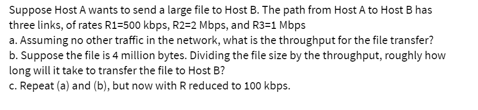 Suppose Host A wants to send a large file to Host B. The path from Host A to Host B has
three links, of rates R1=500 kbps, R2=2 Mbps, and R3=1 Mbps
a. Assuming no other traffic in the network, what is the throughput for the file transfer?
b. Suppose the file is 4 million bytes. Dividing the file size by the throughput, roughly how
long will it take to transfer the file to Host B?
c. Repeat (a) and (b), but now with R reduced to 100 kbps.
