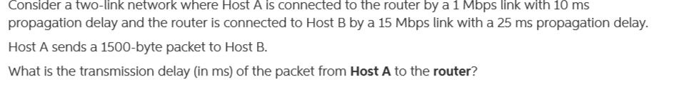 Consider a two-link network where Host A is connected to the router by a 1 Mbps link with 10 ms
propagation delay and the router is connected to Host B by a 15 Mbps link with a 25 ms propagation delay.
Host A sends a 1500-byte packet to Host B.
What is the transmission delay (in ms) of the packet from Host A to the router?
