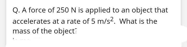 Q. A force of 250 N is applied to an object that
accelerates at a rate of 5 m/s. What is the
mass of the object?
