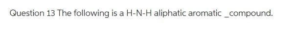 Question 13 The following is a H-N-H aliphatic aromatic _compound.