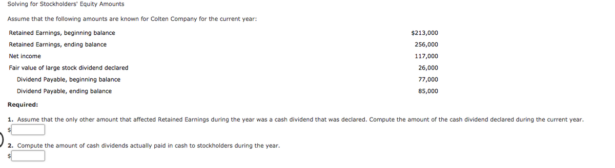 Solving for Stockholders' Equity Amounts
Assume that the following amounts are known for Colten Company for the current year:
Retained Earnings, beginning balance
$213,000
Retained Earnings, ending balance
256,000
Net income
117,000
Fair value of large stock dividend declared
26,000
Dividend Payable, beginning balance
77,000
Dividend Payable, ending balance
85,000
Required:
1. Assume that the only other amount that affected Retained Earnings during the year was a cash dividend that was declared. Compute the amount of the cash dividend declared during the current year.
2. Compute the amount of cash dividends actually paid in cash to stockholders during the year.
