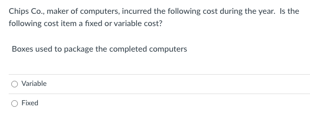 Chips Co., maker of computers, incurred the following cost during the year. Is the
following cost item a fixed or variable cost?
Boxes used to package the completed computers
Variable
Fixed

