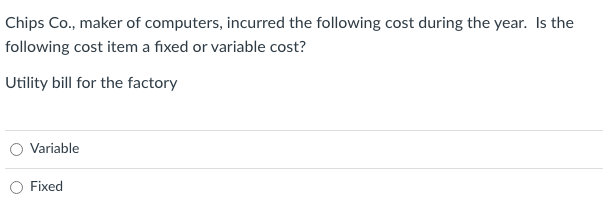 Chips Co., maker of computers, incurred the following cost during the year. Is the
following cost item a fixed or variable cost?
Utility bill for the factory
Variable
Fixed
