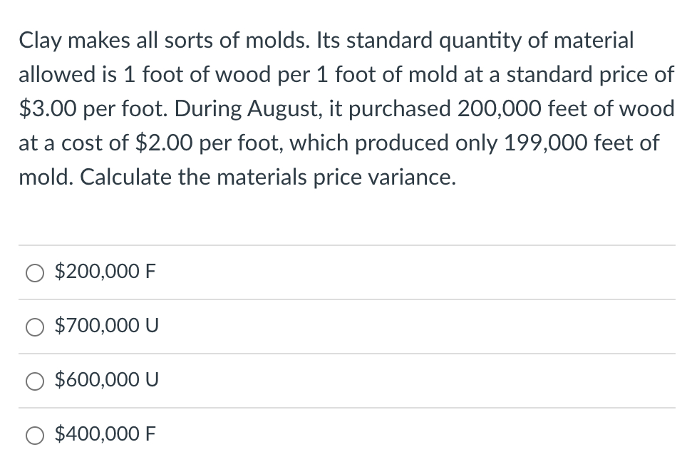 Clay makes all sorts of molds. Its standard quantity of material
allowed is 1 foot of wood per 1 foot of mold at a standard price of
$3.00 per foot. During August, it purchased 200,000 feet of wood
at a cost of $2.00 per foot, which produced only 199,000 feet of
mold. Calculate the materials price variance.
$200,000 F
$700,000 U
$600,000 U
$400,000 F
