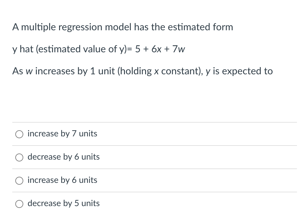 A multiple regression model has the estimated form
y hat (estimated value of y)= 5 + 6x + 7w
As w increases by 1 unit (holding x constant), y is expected to
O increase by 7 units
decrease by 6 units
increase by 6 units
decrease by 5 units
