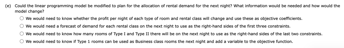 (e) Could the linear programming model be modified to plan for the allocation of rental demand for the next night? What information would be needed and how would the
model change?
We would need to know whether the profit per night of each type of room and rental class will change and use these as objective coefficients.
We would need a forecast of demand for each rental class on the next night to use as the right-hand sides of the first three constraints.
We would need to know how many rooms of Type I and Type II there will be on the next night to use as the right-hand sides of the last two constraints.
We would need to know if Type 1 rooms can be used as Business class rooms the next night and add a variable to the objective function.