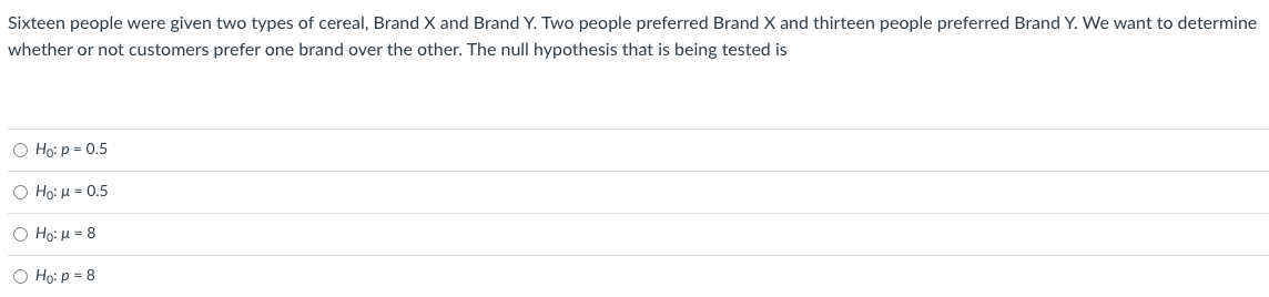 Sixteen people were given two types of cereal, Brand X and Brand Y. Two people preferred Brand X and thirteen people preferred Brand Y. We want to determine
whether or not customers prefer one brand over the other. The null hypothesis that is being tested is
O Họ: p = 0.5
Ο H: μ 0.5
Ο Hg: μ- 8
O Ho: p = 8
