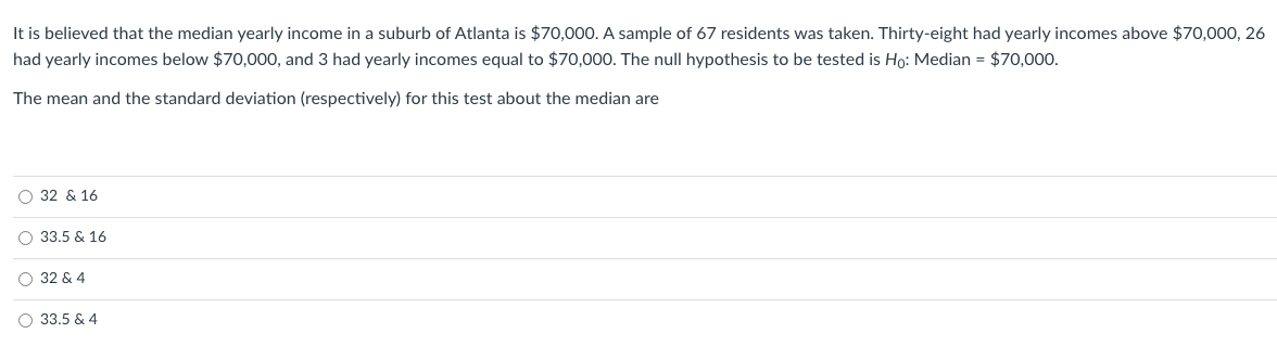 It is believed that the median yearly income in a suburb of Atlanta is $70,000. A sample of 67 residents was taken. Thirty-eight had yearly incomes above $70,000, 26
had yearly incomes below $70,000, and 3 had yearly incomes equal to $70,000. The null hypothesis to be tested is Ho: Median = $70,000.
The mean and the standard deviation (respectively) for this test about the median are
O 32 & 16
O 33,5 & 16
O 32 & 4
33.5 & 4
