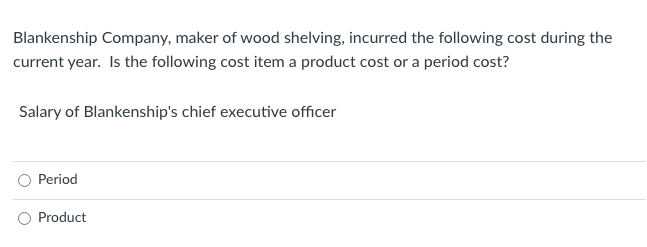 Blankenship Company, maker of wood shelving, incurred the following cost during the
current year. Is the following cost item a product cost or a period cost?
Salary of Blankenship's chief executive officer
Period
Product
