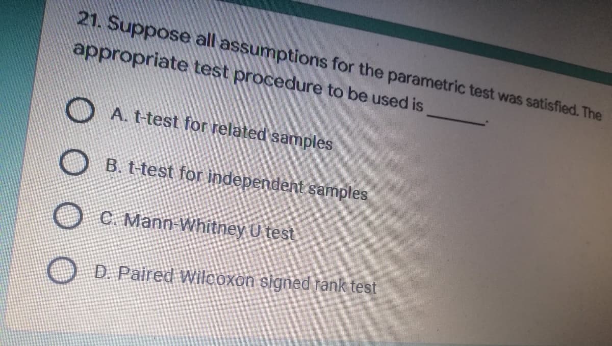21. Suppose all assumptions for the parametric test was satisfied. The
appropriate test procedure to be used is
A. t-test for related samples
B. t-test for independent samples
C. Mann-Whitney U test
D. Paired Wilcoxon signed rank test