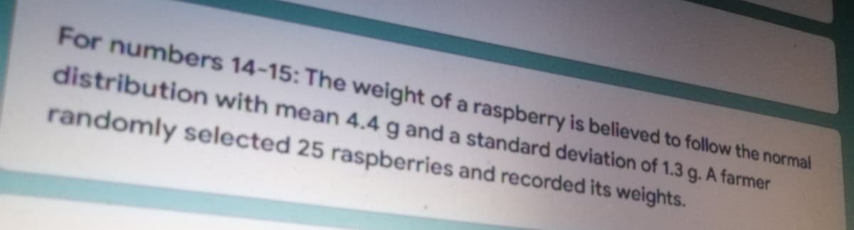 For numbers 14-15: The weight of a raspberry is believed to follow the normal
distribution with mean 4.4 g and a standard deviation of 1.3 g. A farmer
randomly selected 25 raspberries and recorded its weights.