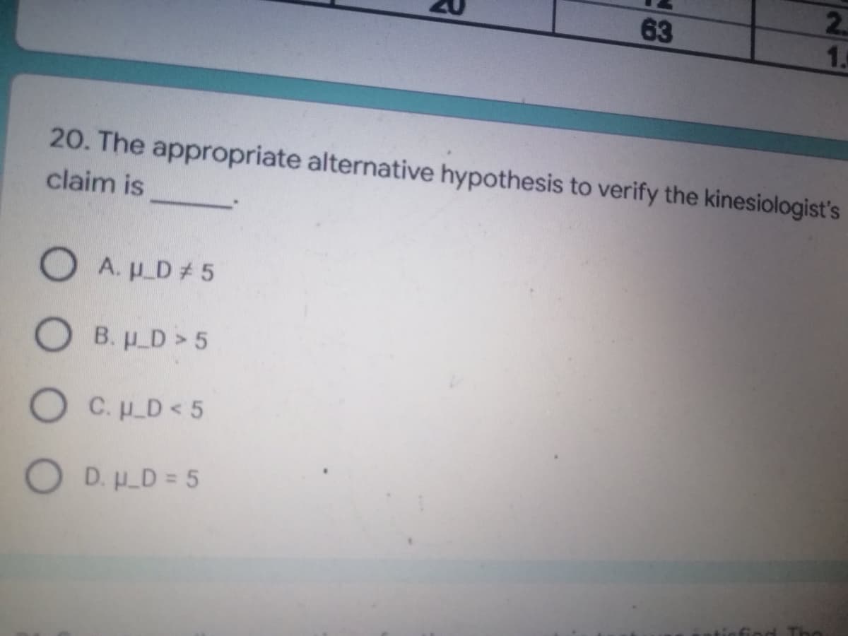 63
1.
20. The appropriate alternative hypothesis to verify the kinesiologist's
claim is
OA. μ_D# 5
OB. H_D> 5
O C. H_D<5
O
D. U_D = 5
2.