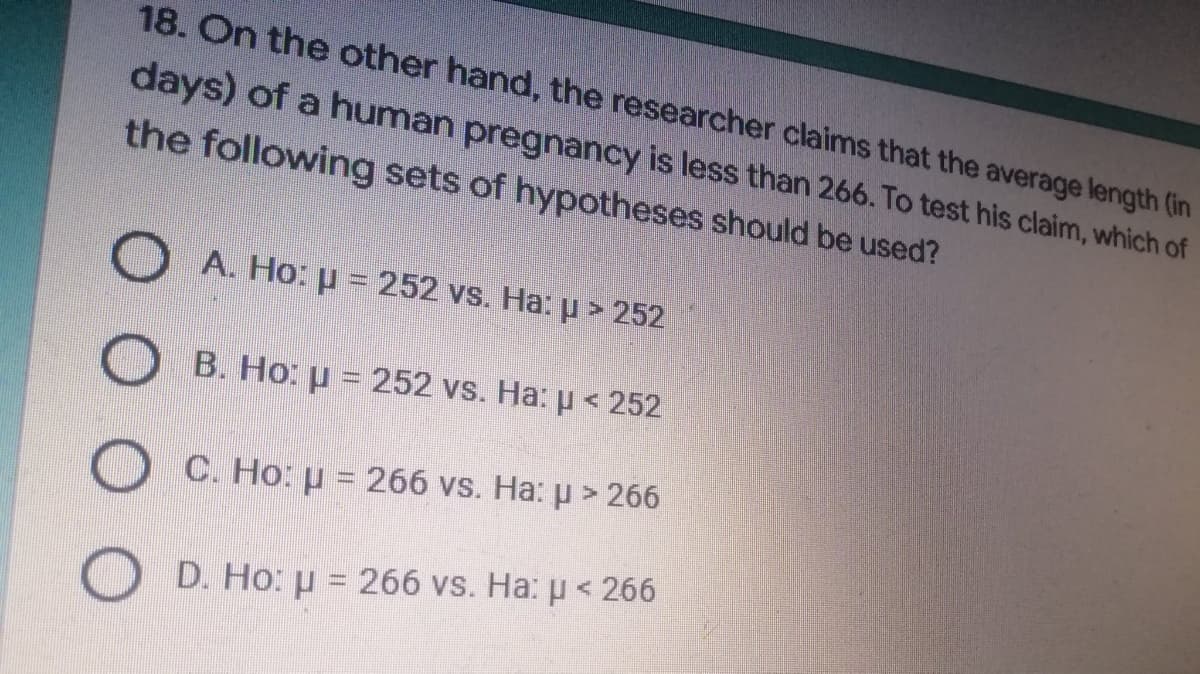 18. On the other hand, the researcher claims that the average length (in
days) of a human pregnancy is less than 266. To test his claim, which of
the following sets of hypotheses should be used?
A. Ho: p= 252 vs. Ha: µ > 252
B. Ho: u = 252 vs. Ha: μ< 252
OC. Ho: μ = 266 vs. Ha: µ > 266
D. Ho: µ = 266 vs. Ha: p < 266