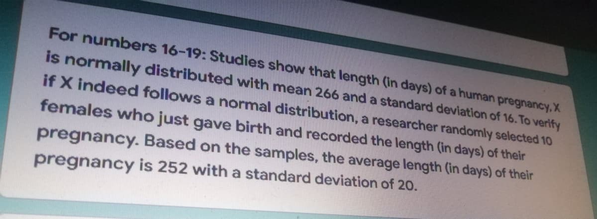 For numbers 16-19: Studies show that length (in days) of a human pregnancy, X
is normally distributed with mean 266 and a standard deviation of 16. To verify
if X indeed follows a normal distribution, a researcher randomly selected 10
females who just gave birth and recorded the length (in days) of their
pregnancy. Based on the samples, the average length (in days) of their
pregnancy is 252 with a standard deviation of 20.