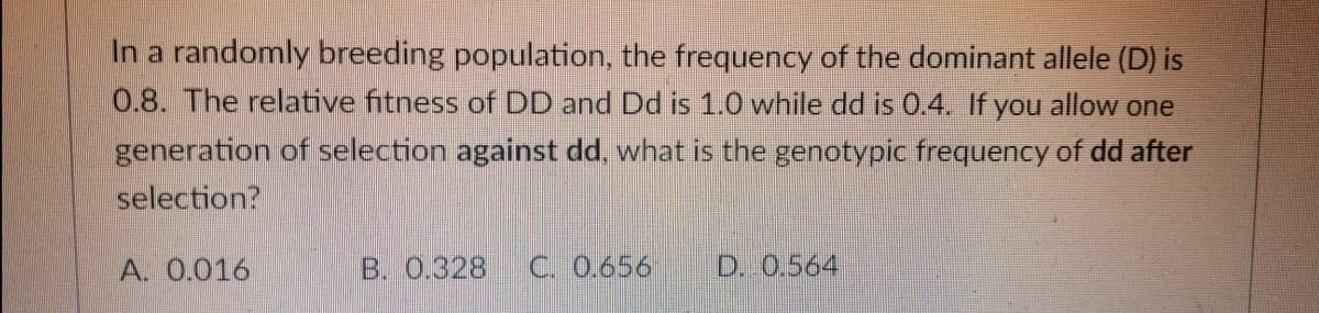 In a randomly breeding population, the frequency of the dominant allele (D) is
0.8. The relative fitness of DD and Dd is 1.0 while dd is 0.4. If you allow one
generation of selection against dd, what is the genotypic frequency of dd after
selection?
A. 0.016
B. 0.328 C. 0.656
D. 0.564