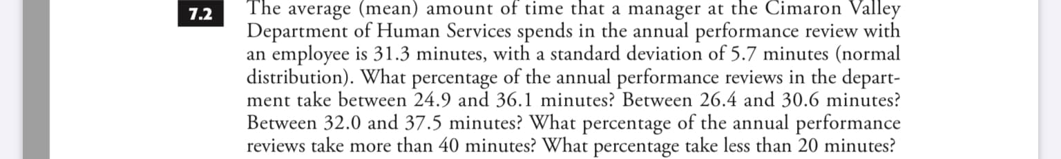 The average (mean) amount of time that a manager at the Cimaron Valley
7.2
Department of Human Services spends in the annual performance review with
an employee is 31.3 minutes, with a standard deviation of 5.7 minutes (normal
distribution). What percentage of the annual performance reviews in the depart-
ment take between 24.9 and 36.1 minutes? Between 26.4 and 30.6 minutes?
Between 32.0 and 37.5 minutes? What percentage of the annual performance
reviews take more than 40 minutes? What percentage take less than 20 minutes?
