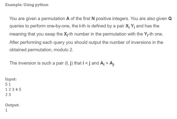 Example: Using python
You are given a permutation A of the first N positive integers. You are also given Q
queries to perform one-by-one, the i-th is defined by a pair X; Yj and has the
meaning that you swap the X-th number in the permutation with the Y;-th one.
After performing each query you should output the number of inversions in the
obtained permutation, modulo 2.
The inversion is such a pair (i, j) that i < j and Aj > Aj.
Input:
51
123 4 5
23
Output:
1
