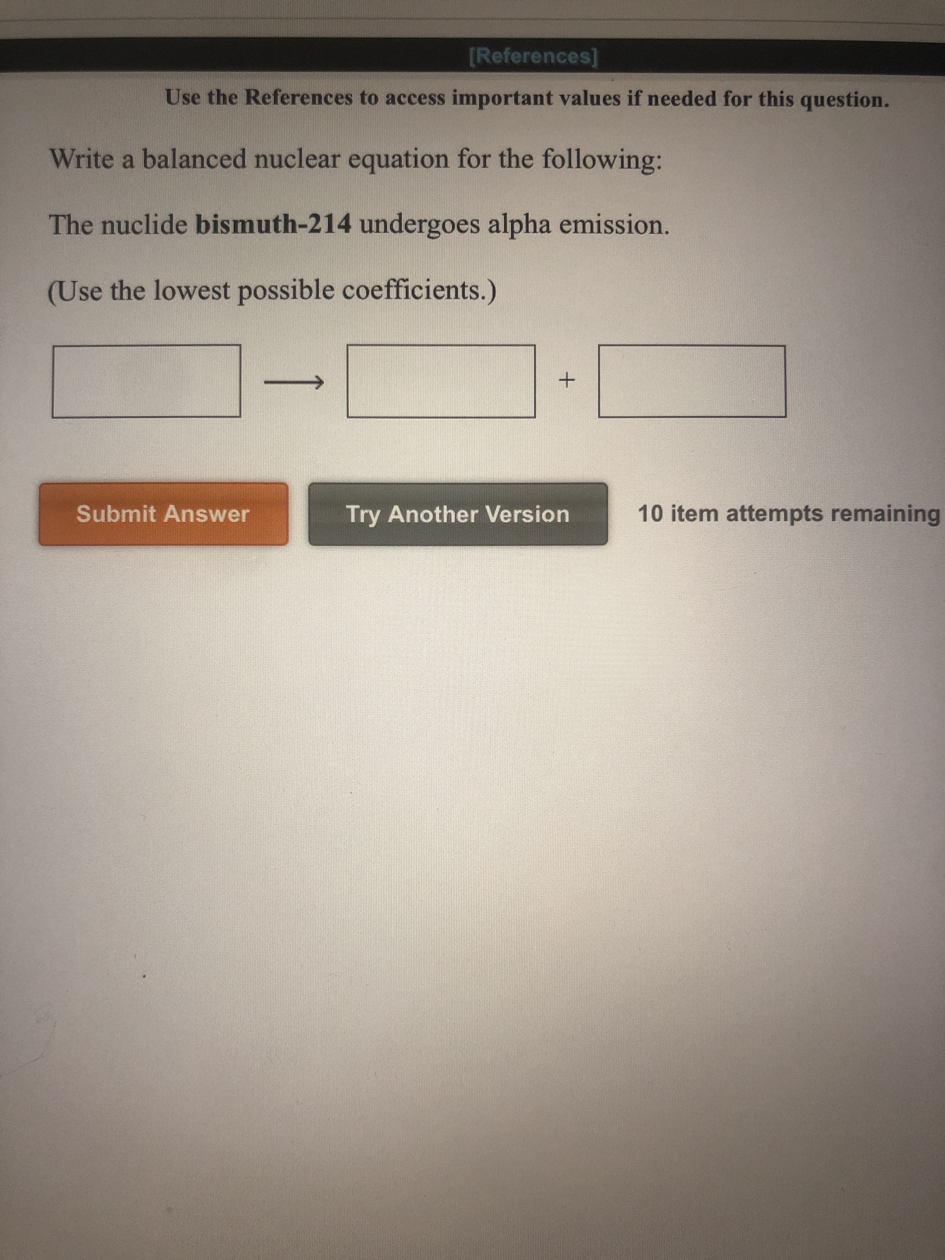 Write a balanced nuclear equation for the following:
The nuclide bismuth-214 undergoes alpha emission.
(Use the lowest possible coefficients.)
