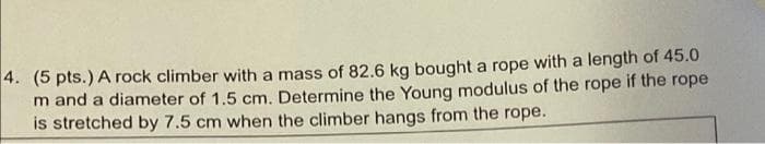 4. (5 pts.) A rock climber with a mass of 82.6 kg bought a rope with a length of 45.0
m and a diameter of 1.5 cm. Determine the Young modulus of the rope if the rope
is stretched by 7.5 cm when the climber hangs from the rope.
