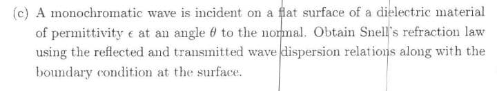(c) A monochromatic wave is incident on a flat surface of a dielectric material
of permittivity e at an angle 0 to the nommal. Obtain Snell's refraction law
using the reflected and transmitted wave dispersion relations along with the
boundary condition at the surface.
