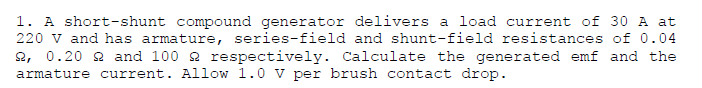 1. A short-shunt compound generator delivers a load current of 30 A at
220 v and has armature, series-field and shunt-field resistances of 0.04
2, 0.20 2 and 100 2 respectively. Calculate the generated emf and the
armature current. Allow 1.0 V per brush contact drop.
