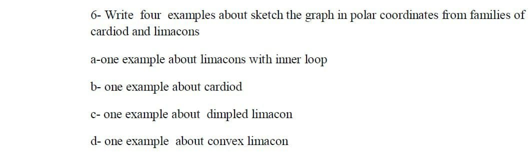 6- Write four examples about sketch the graph in polar coordinates from families of
cardiod and limacons
a-one example about limacons with inner loop
b- one example about cardiod
c- one example about dimpled limacon
d- one example about convex limacon