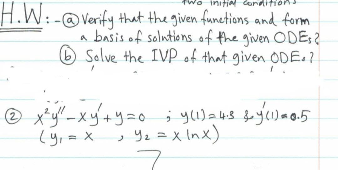 two
H.W:-@ Verify that the given functions and form
a basis of solutions of the given ODES?
6 Solve the IVP of that given ODE.?
2
xy²+y=0; y(1) = 4.3 &y (1) *0.5
, Y₂ = x lnx)
x²y" ² -
(y₁ = x