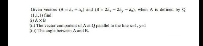 Given vectors (A = a₁ + a₂) and (B = 2ax - 2ay - a₂), when A is defined by Q
(1,1,1) find
(i) AX B
(ii) The vector component of A at Q parallel to the line x=1, y=1
(iii) The angle between A and B.