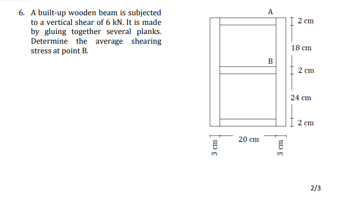 6. A built-up wooden beam is subjected
A
to a vertical shear of 6 kN. It is made
2 сm
by gluing together several planks.
Determine the average shearing
stress at point B.
18 cm
B
2 cm
24 cm
2 cm
20 cm
2/3
3 cm
3 cm
