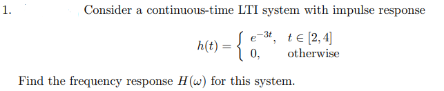 1.
Consider a continuous-time LTI system with impulse response
e-3t, te [2, 4]
otherwise
h(t) = {
Find the frequency response H(w) for this system.
0,