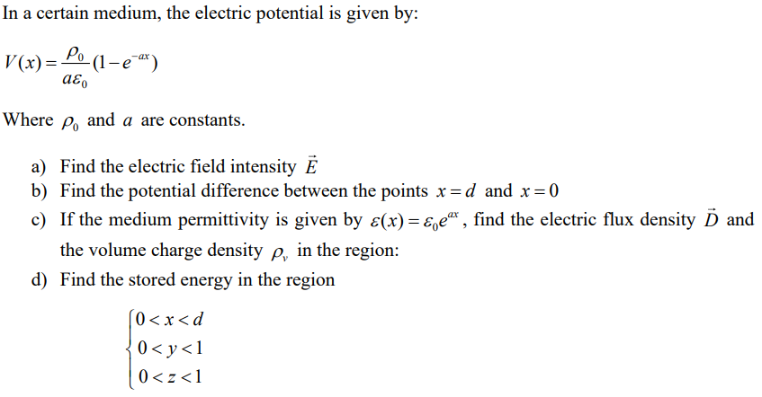 In a certain medium, the electric potential is given by:
V(x) = P₁ (1-e-ax)
Po
-
aεo
Where po and a are constants.
a) Find the electric field intensity E
b) Find the potential difference between the points x=d and x = 0
c) If the medium permittivity is given by ɛ(x)=&e", find the electric flux density D and
the volume charge density p, in the region:
d) Find the stored energy in the region
[0<x<d
0<y<1
0<z <1
ax
