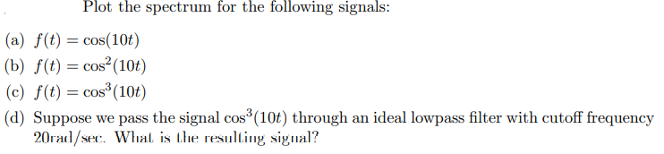 Plot the spectrum for the following signals:
(a) f(t) = cos(10t)
(b) f(t) = cos² (10t)
(c) f(t) = cos³ (10t)
(d) Suppose we pass the signal cos³ (10t) through an ideal lowpass filter with cutoff frequency
20rad/sec. What is the resulting signal?