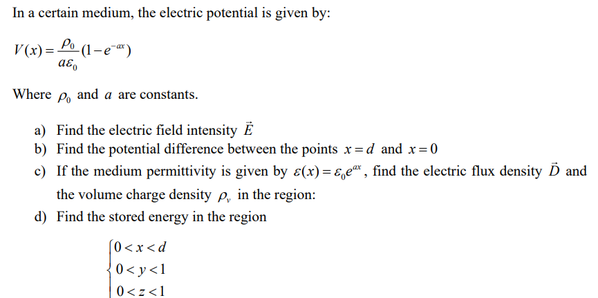 In a certain medium, the electric potential is given by:
V(x) = Po
-(1-e-ax)
aεo
Where Po and a are constants.
a) Find the electric field intensity E
b) Find the potential difference between the points x=d and x=0
c)
If the medium permittivity is given by ɛ(x)=&e*, find the electric flux density D and
the volume charge density p, in the region:
d) Find the stored energy in the region
[0<x<d
0<y<1
0<z <1