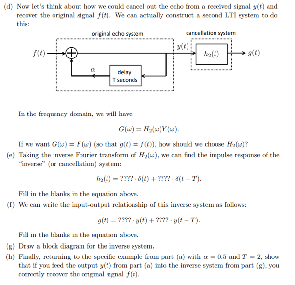 (d) Now let's think about how we could cancel out the echo from a received signal y(t) and
recover the original signal f(t). We can actually construct a second LTI system to do
this:
cancellation system
f(t)
original echo system
α
delay
T seconds
In the frequency domain, we will have
y(t)
h₂(t)
g(t)
G(w) = H₂(w)Y(w).
If we want G(w) = F(w) (so that g(t) = f(t)), how should we choose H₂(w)?
(e) Taking the inverse Fourier transform of H₂(w), we can find the impulse response of the
"inverse" (or cancellation) system:
h₂(t) = ???? 8(t) + ???? - 8(t – T).
Fill in the blanks in the equation above.
(f) We can write the input-output relationship of this inverse system as follows:
g(t) = ???? - y(t) + ???? - y(t – T).
Fill in the blanks in the equation above.
(g) Draw a block diagram for the inverse system.
(h) Finally, returning to the specific example from part (a) with a = 0.5 and T = 2, show
that if you feed the output y(t) from part (a) into the inverse system from part (g), you
correctly recover the original signal f(t).