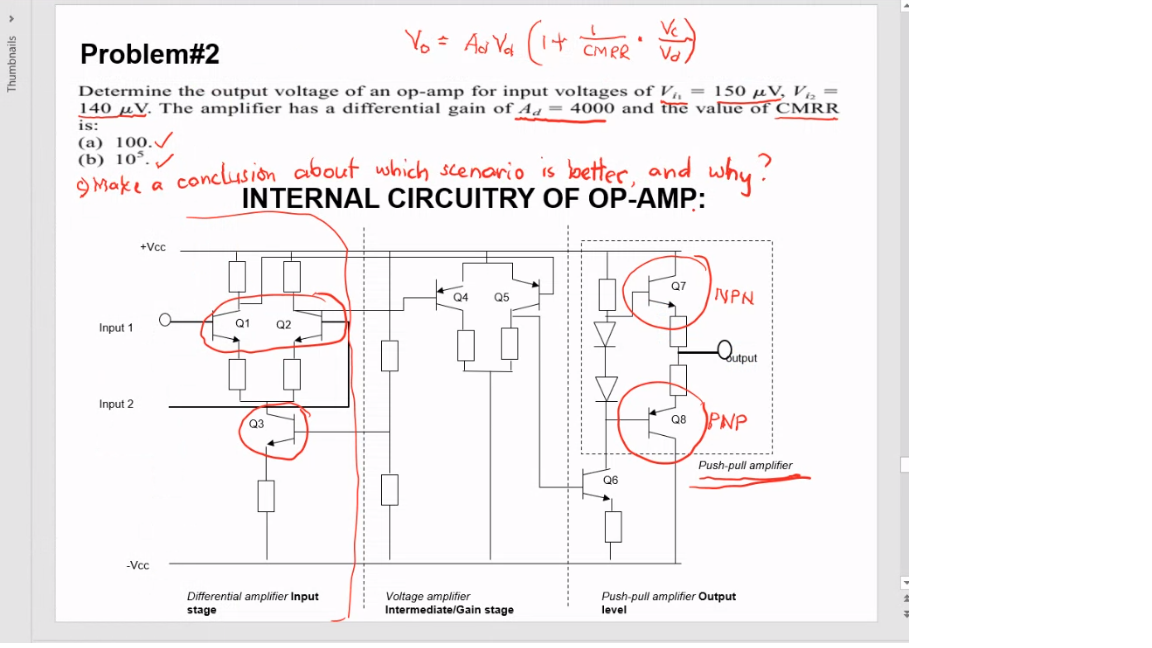 Problem#2
CMPR
Determine the output voltage of an op-amp for input voltages of V, = 150 µV, V½ =
140 µV. The amplifier has a differential gain of Aq = 4000 and the value of CMRR
is:
(a) 100./
(b) 10*. /
conclusion about which scenorio is better, and why?
INTERNAL CIRCUITRY OF OP-AMP:
9 Make a
+Vcc
INPN
Q4
Q5
Input 1
Q1
Q2
Input 2
Q8 PNP
Q3
Push-pull amplifier
Q6
-Vcc
Differential amplifier Input
stage
Voltage amplifier
Intermediate/Gain stage
Push-pull amplifier Output
level
Thumbnails v
