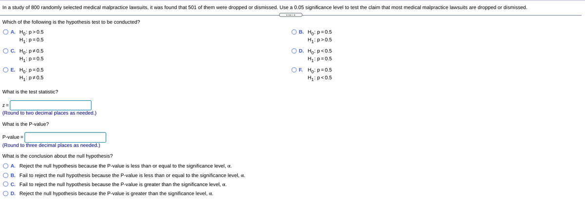 In a study of 800 randomly selected medical malpractice lawsuits, it was found that 501 of them were dropped or dismissed. Use a 0.05 significance level to test the claim that most medical malpractice lawsuits are dropped or dismissed.
Which of the following is the hypothesis test to be conducted?
О в. Но: р30.5
O A. Ho: p>0.5
H1: p=0.5
Ос. Но: р20.5
H1:p= 0.5
O E. Ho: p=0.5
H: p>0.5
OD. Ho: p<0.5
H1:p=0.5
OF. Ho: p=0.5
H:p<0.5
H1:pz0.5
What
the test statistic?
z=
(Round to two decimal places as needed.)
What is the P-value?
P-value =
(Round to three decimal places as needed.)
What is the conclusion about the null hypothesis?
O A. Reject the null hypothesis because the P-value is less than or equal to the significance level, a.
O B. Fail to reject the null hypothesis because the P-value is less than or equal to the significance level, a.
OC. Fail to reject the null hypothesis because the P-value is greater than the significance level, a.
O D. Reject the null hypothesis because the P-value is greater than the significance level, a.
