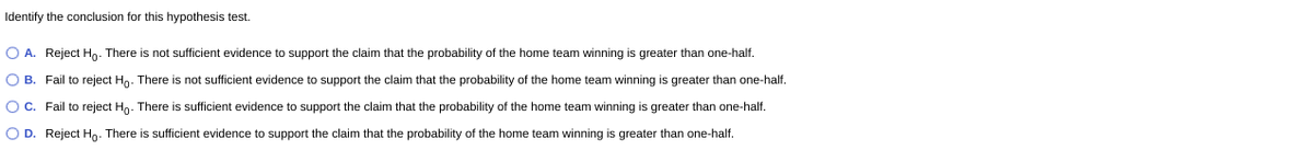 Identify the conclusion for this hypothesis test.
O A. Reject Hg. There is not sufficient evidence to support the claim that the probability of the home team winning is greater than one-half.
O B. Fail to reject Hn. There is not sufficient evidence to support the claim that the probability of the home team winning is greater than one-half.
OC. Fail to reject Hn. There is sufficient evidence to support the claim that the probability of the home team winning is greater than one-half.
O D. Reject Hn. There is sufficient evidence to support the claim that the probability of the home team winning is greater than one-half.
