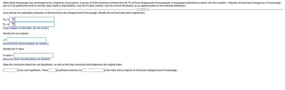 When Brett Kavanaugh was nominated to be a Supreme Court justice, a survey of 1034 Americans showed that 50.7% of them disapproved of Kavanaugh. A newspaper published an article with this headline: "Majority of Americans Disapprove of Kavanaugh."
Use a 0.10 significance level to test the claim made in that headline. Use the P-value method. Use the normal distribution as an approximation to the binomial distribution.
...
Let p denote the population proportion of all Americans who disapproved of Kavanaugh. Identify the null and alternative hypotheses.
Ho: P
H: p v
(Type integers or decimals. Do not round.)
Identify the test statistic.
z=
(Round to two decimal places as needed.)
Identify the P-value.
P-value =
(Round to three decimal places as needed.)
State the conclusion about the null hypothesis, as well as the final conclusion that addresses the original claim.
v the null hypothesis. There |
v sufficient evidence to
v the claim that a majority of Americans disapproved of Kavanaugh.
