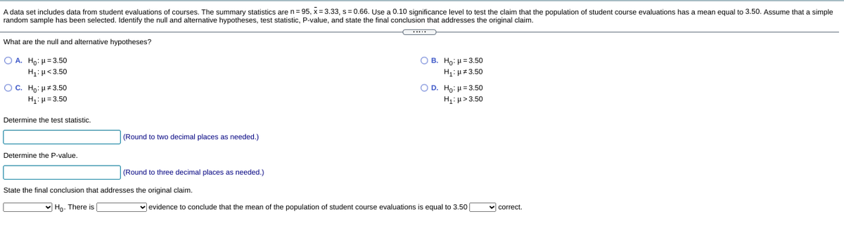 A data set includes data from student evaluations of courses. The summary statistics are n= 95, x= 3.33, s= 0.66. Use a 0.10 significance level to test the claim that the population of student course evaluations has a mean equal to 3.50. Assume that a simple
random sample has been selected. Identify the null and alternative hypotheses, test statistic, P-value, and state the final conclusion that addresses the original claim.
What are the null and alternative hypotheses?
O A. Ho: H= 3.50
О в. Но: и33.50
H1: µ<3.50
H: µ#3.50
OC. Ho: H3.50
H: µ= 3.50
O D. Ho: H= 3.50
H1:µ>3.50
Determine the test statistic.
(Round to two decimal places as needed.)
Determine the P-value.
(Round to three decimal places as needed.)
State the final conclusion that addresses the original claim.
v Ho. There is
v evidence to conclude that the mean of the population of student course evaluations is equal to 3.50
v correct.
