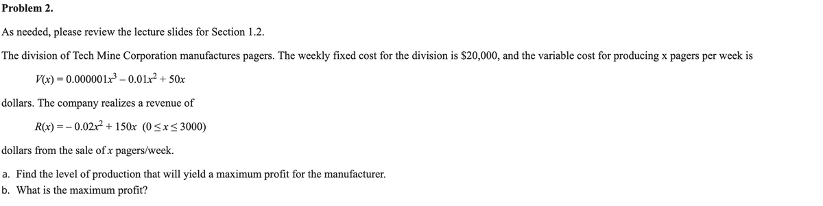 Problem 2.
As needed, please review the lecture slides for Section 1.2.
The division of Tech Mine Corporation manufactures pagers. The weekly fixed cost for the division is $20,000, and the variable cost for producing x pagers per week is
V(x) = 0.000001x – 0.01x² + 50x
dollars. The company realizes a revenue of
R(x) = – 0.02x2 + 150x (0<x< 3000)
dollars from the sale of x pagers/week.
a. Find the level of production that will yield a maximum profit for the manufacturer.
b. What is the maximum profit?
