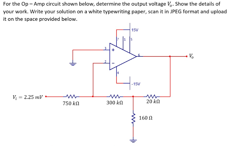 For the Op - Amp circuit shown below, determine the output voltage V,. Show the details of
your work. Write your solution on a white typewriting paper, scan it in JPEG format and upload
it on the space provided below.
15V
+
V.
-15V
V = 2.25 mV
750 kn
300 kn
20 kn
160 N
