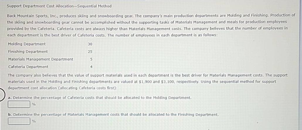 Support Department Cost Allocation-Sequential Method
Back Mountain Sports, Inc., produces skiing and snowboarding gear. The company's main production departments are Molding and Finishing. Production of
the skiing and snowboarding gear cannot be accomplished without the supporting tasks of Materials Management and meals for production employees
provided by the Cafeteria. Cafeteria costs are always higher than Materials Management costs. The company believes that the number of employees in
each department is the best driver of Cafeteria costs. The number of employees in each department is as follows:
Molding Department
Finishing Department
30
25
Materials Management Department
5
Cafeteria Department
The company also believes that the value of support materials used in each department is the best driver for Materials Management costs. The support
materials used in the Molding and Finishing departments are valued at $1,900 and $3,100, respectively. Using the sequential method for support
department cost allocation (allocating Cafeteria costs first):
a. Determine the percentage of Cafeteria costs that should be allocated to the Molding Department.
%
b. Determine the percentage of Materials Management costs that should be allocated to the Finishing Department.
%